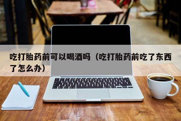 打胎药找私人购买吃打胎药前可以喝酒吗（吃打胎药前吃了东西了怎么办）